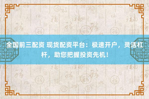 全国前三配资 现货配资平台：极速开户，灵活杠杆，助您把握投资先机！