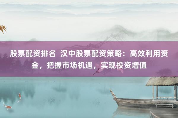 股票配资排名  汉中股票配资策略：高效利用资金，把握市场机遇，实现投资增值