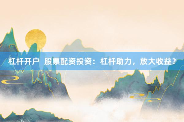 杠杆开户  股票配资投资：杠杆助力，放大收益？