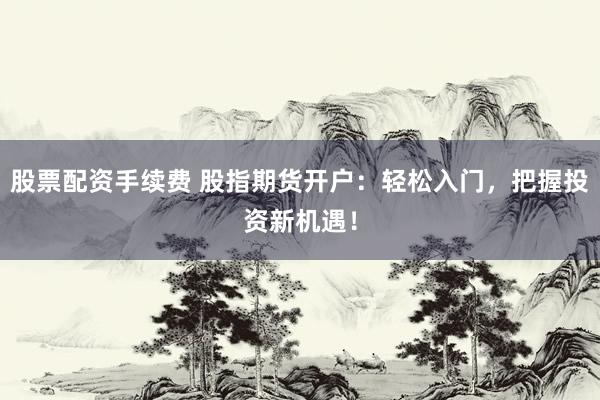股票配资手续费 股指期货开户：轻松入门，把握投资新机遇！