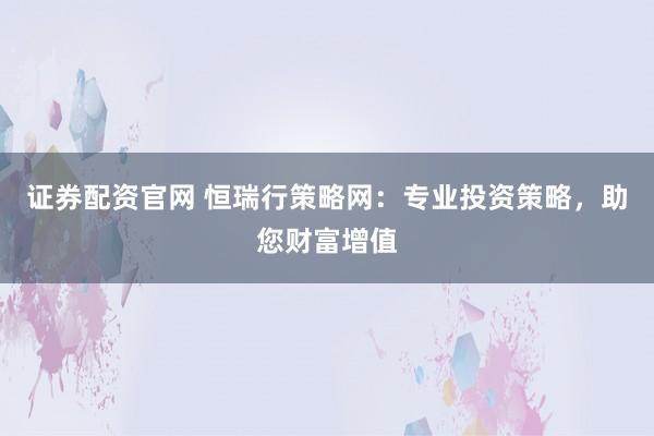 证券配资官网 恒瑞行策略网：专业投资策略，助您财富增值