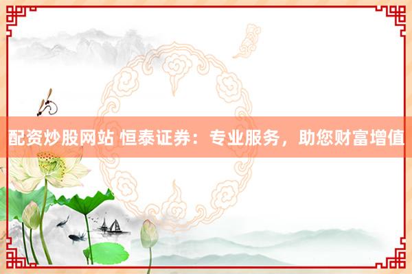 配资炒股网站 恒泰证券：专业服务，助您财富增值
