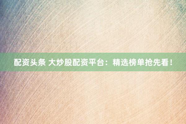 配资头条 大炒股配资平台：精选榜单抢先看！