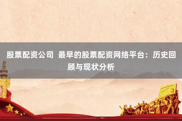 股票配资公司  最早的股票配资网络平台：历史回顾与现状分析