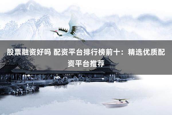 股票融资好吗 配资平台排行榜前十：精选优质配资平台推荐