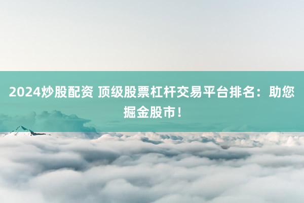2024炒股配资 顶级股票杠杆交易平台排名：助您掘金股市！
