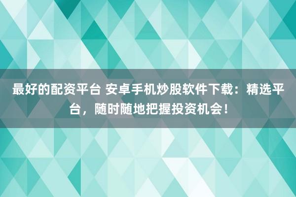 最好的配资平台 安卓手机炒股软件下载：精选平台，随时随地把握投资机会！