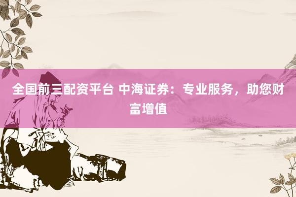 全国前三配资平台 中海证券：专业服务，助您财富增值