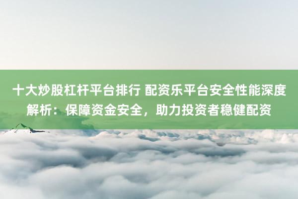 十大炒股杠杆平台排行 配资乐平台安全性能深度解析：保障资金安全，助力投资者稳健配资