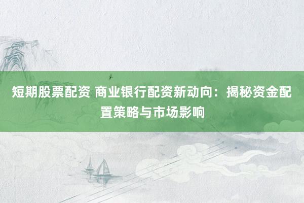 短期股票配资 商业银行配资新动向：揭秘资金配置策略与市场影响
