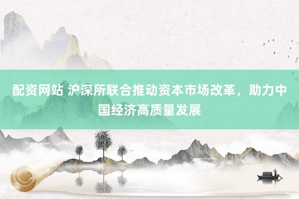 配资网站 沪深所联合推动资本市场改革，助力中国经济高质量发展