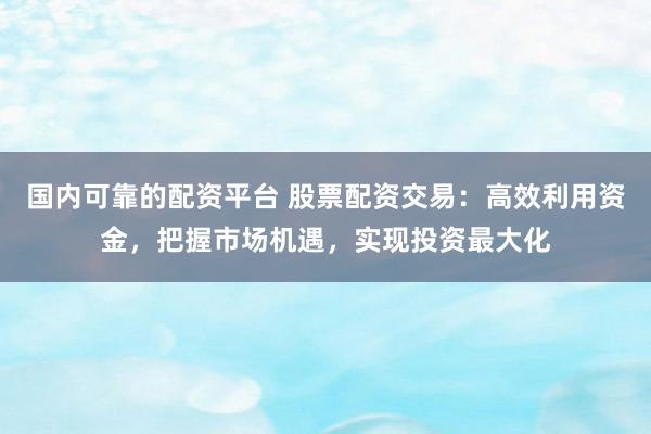 国内可靠的配资平台 股票配资交易：高效利用资金，把握市场机遇，实现投资最大化