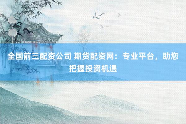 全国前三配资公司 期货配资网：专业平台，助您把握投资机遇