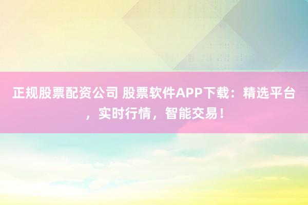 正规股票配资公司 股票软件APP下载：精选平台，实时行情，智能交易！