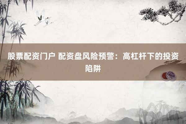 股票配资门户 配资盘风险预警：高杠杆下的投资陷阱