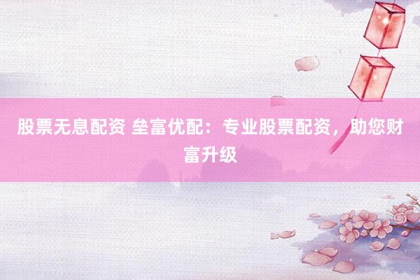 股票无息配资 垒富优配：专业股票配资，助您财富升级