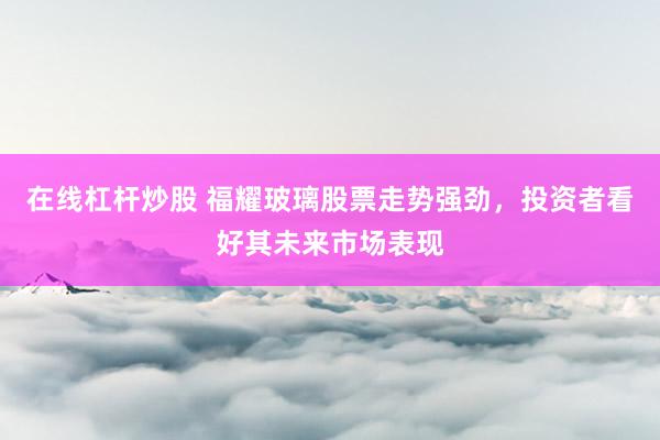 在线杠杆炒股 福耀玻璃股票走势强劲，投资者看好其未来市场表现