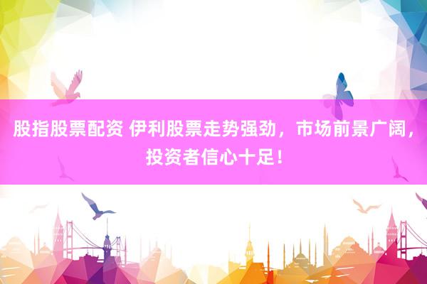 股指股票配资 伊利股票走势强劲，市场前景广阔，投资者信心十足！