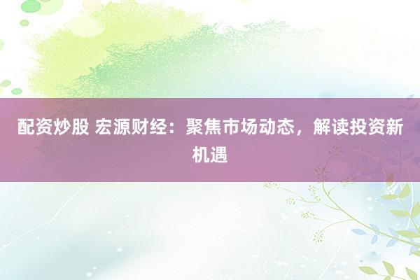 配资炒股 宏源财经：聚焦市场动态，解读投资新机遇