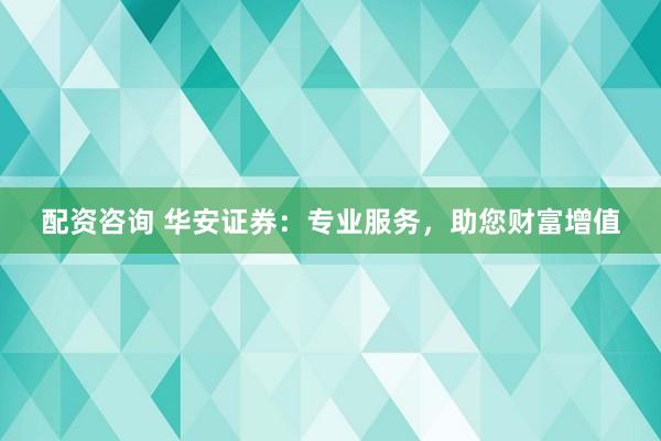 配资咨询 华安证券：专业服务，助您财富增值