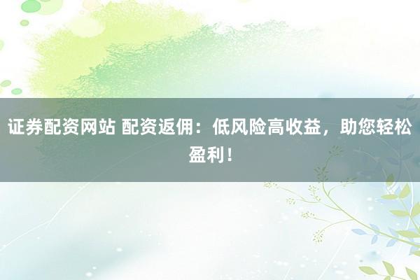 证券配资网站 配资返佣：低风险高收益，助您轻松盈利！