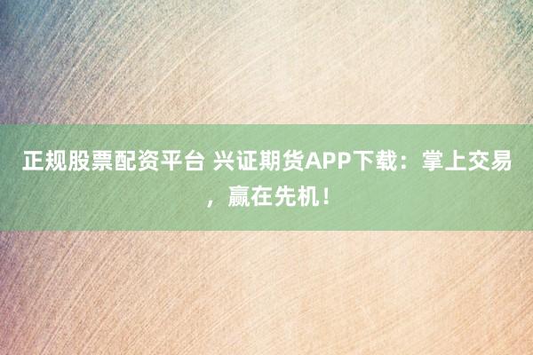 正规股票配资平台 兴证期货APP下载：掌上交易，赢在先机！