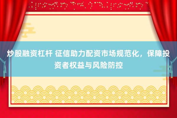 炒股融资杠杆 征信助力配资市场规范化，保障投资者权益与风险防控