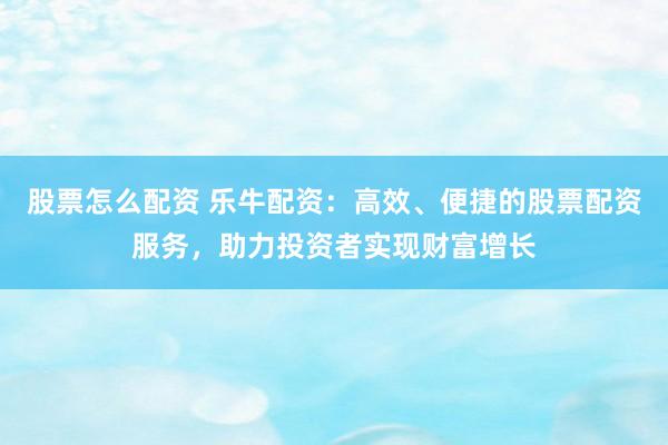 股票怎么配资 乐牛配资：高效、便捷的股票配资服务，助力投资者实现财富增长