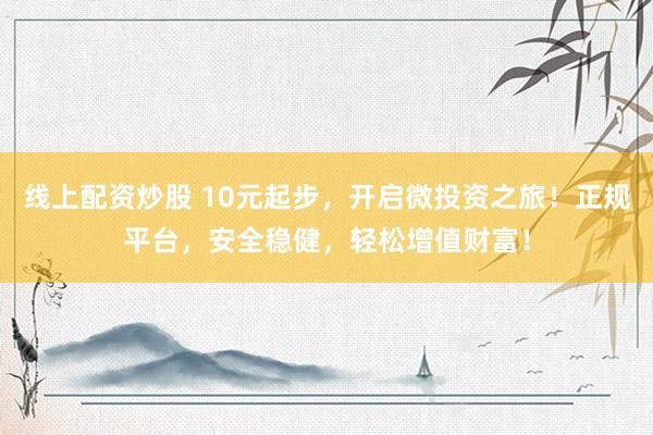 线上配资炒股 10元起步，开启微投资之旅！正规平台，安全稳健，轻松增值财富！