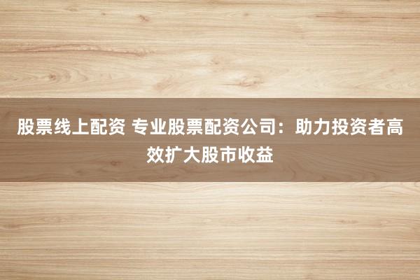 股票线上配资 专业股票配资公司：助力投资者高效扩大股市收益