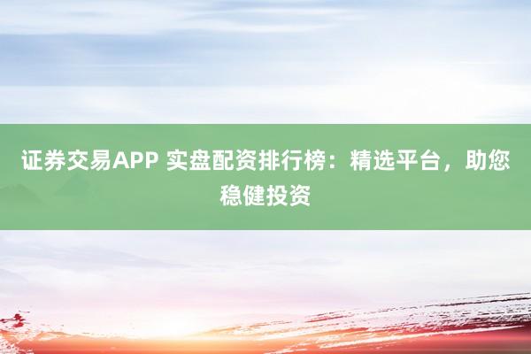 证券交易APP 实盘配资排行榜：精选平台，助您稳健投资