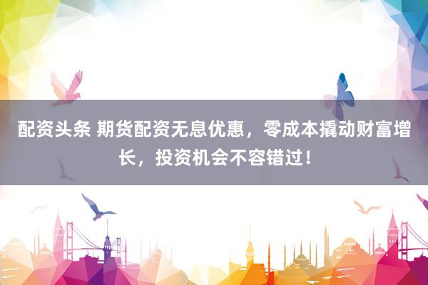 配资头条 期货配资无息优惠，零成本撬动财富增长，投资机会不容错过！