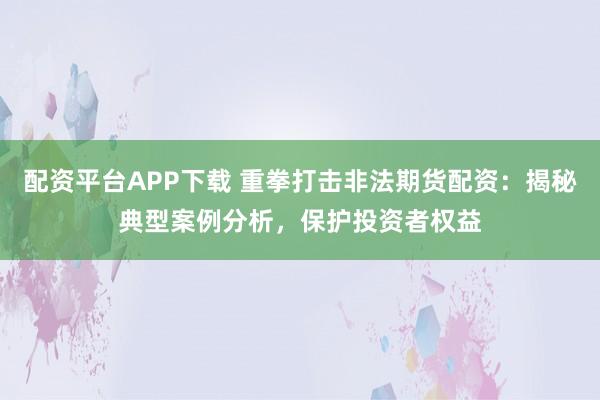配资平台APP下载 重拳打击非法期货配资：揭秘典型案例分析，保护投资者权益