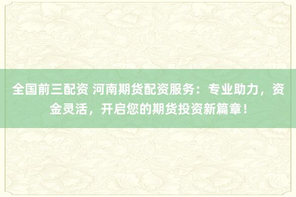 全国前三配资 河南期货配资服务：专业助力，资金灵活，开启您的期货投资新篇章！