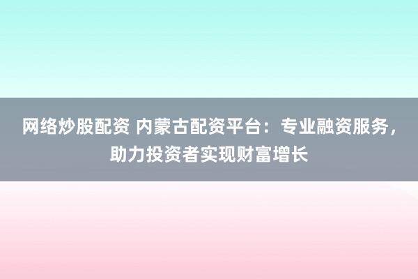 网络炒股配资 内蒙古配资平台：专业融资服务，助力投资者实现财富增长