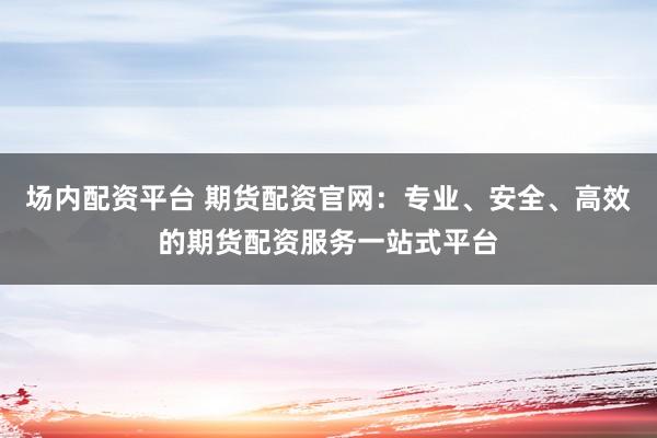 场内配资平台 期货配资官网：专业、安全、高效的期货配资服务一站式平台