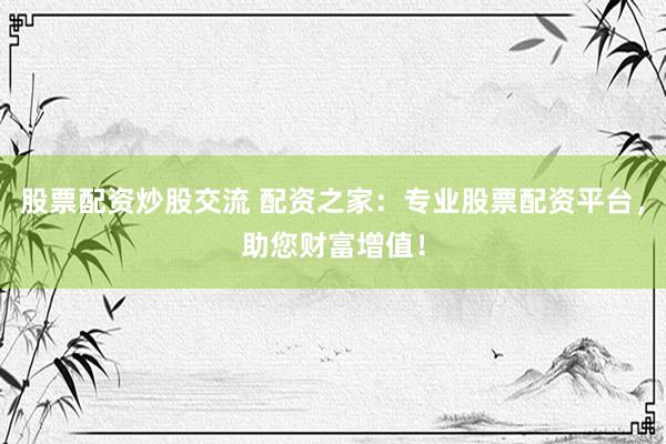股票配资炒股交流 配资之家：专业股票配资平台，助您财富增值！