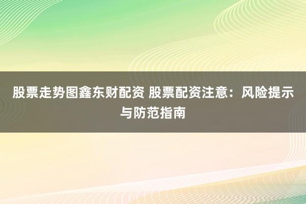股票走势图鑫东财配资 股票配资注意：风险提示与防范指南