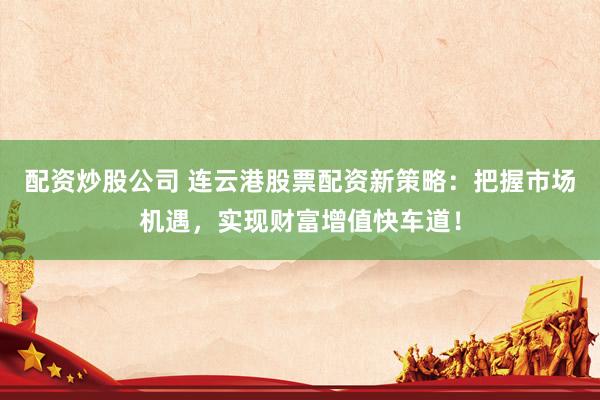 配资炒股公司 连云港股票配资新策略：把握市场机遇，实现财富增值快车道！