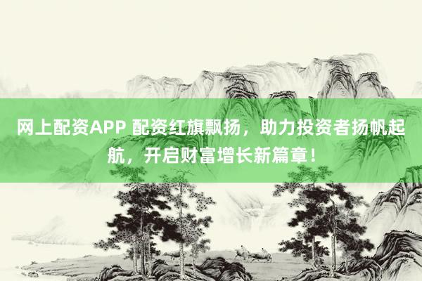 网上配资APP 配资红旗飘扬，助力投资者扬帆起航，开启财富增长新篇章！