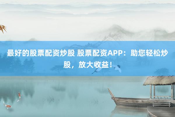最好的股票配资炒股 股票配资APP：助您轻松炒股，放大收益！