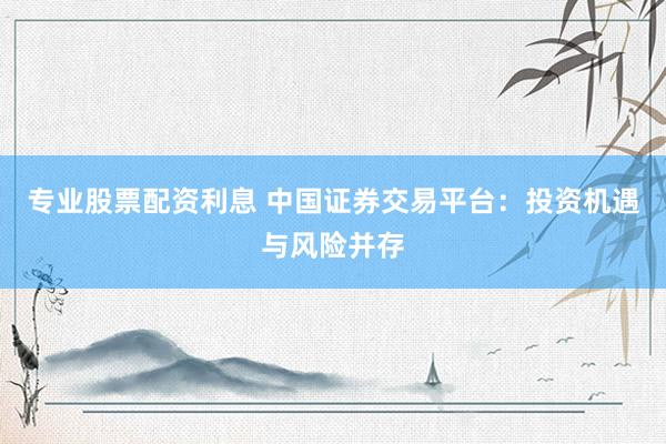 专业股票配资利息 中国证券交易平台：投资机遇与风险并存