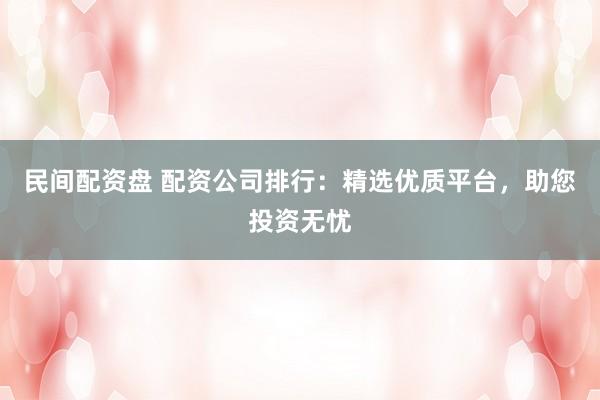 民间配资盘 配资公司排行：精选优质平台，助您投资无忧