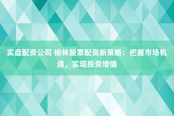 实盘配资公司 榆林股票配资新策略：把握市场机遇，实现投资增值
