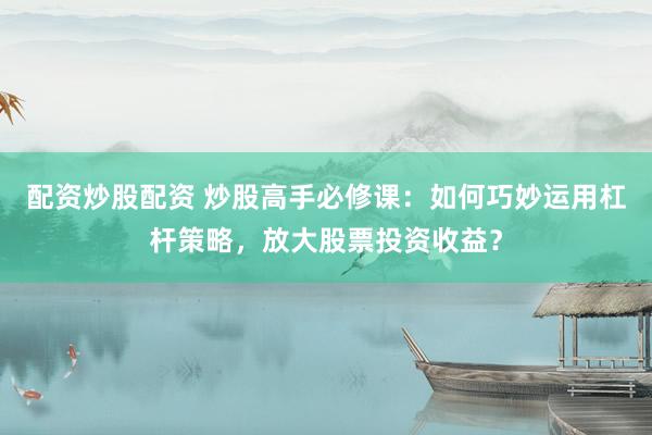 配资炒股配资 炒股高手必修课：如何巧妙运用杠杆策略，放大股票投资收益？