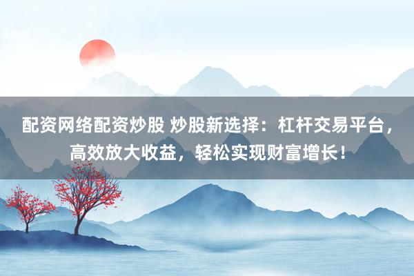 配资网络配资炒股 炒股新选择：杠杆交易平台，高效放大收益，轻松实现财富增长！