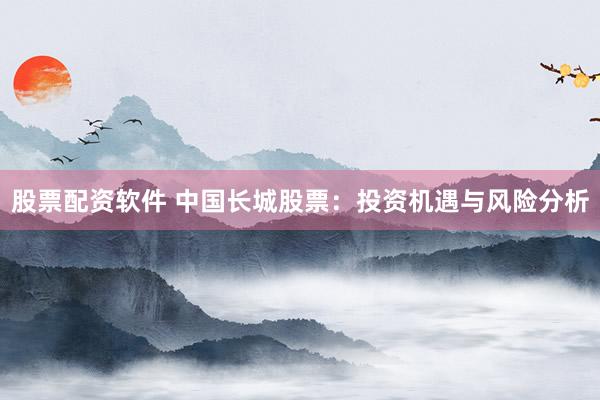 股票配资软件 中国长城股票：投资机遇与风险分析