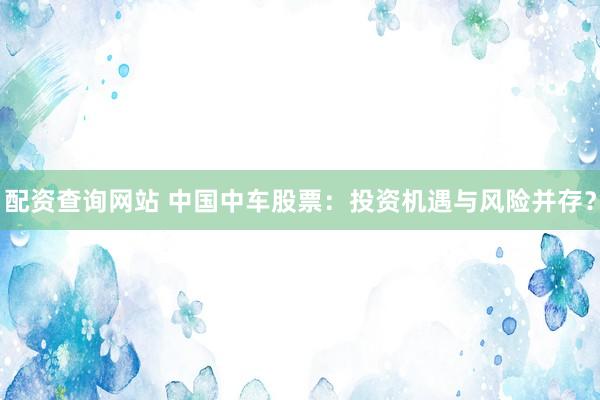 配资查询网站 中国中车股票：投资机遇与风险并存？