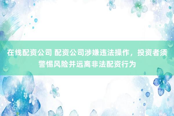在线配资公司 配资公司涉嫌违法操作，投资者须警惕风险并远离非法配资行为