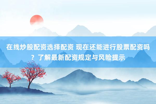 在线炒股配资选择配资 现在还能进行股票配资吗？了解最新配资规定与风险提示